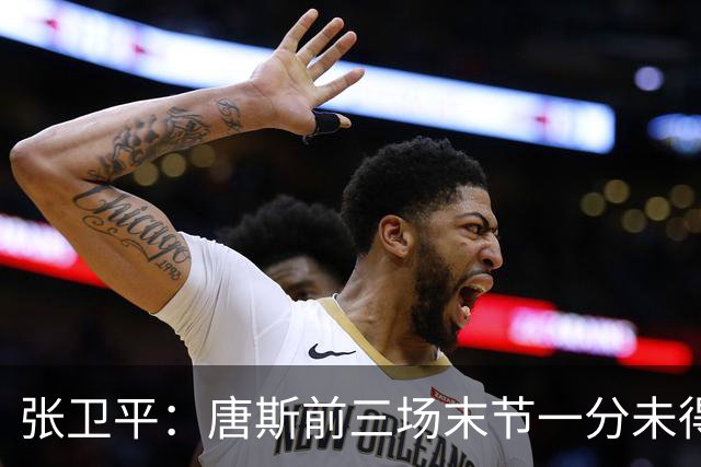 张卫平：唐斯前三场末节一分未得 他累了 对位文班亚马消耗太大
